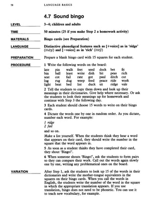58 LANGUAGE BASICS
4.7 Sound bingo
LEVEL___________ 3-4; children and adults
TIME____________ 50 minutes (25 if you make Step 2 a homework activity)
MATERIALS______ Bingo cards (see Preparation)
LANGUAGE_______ Distinctive phonoligcal features such as [+voice] as in ‘ridge’
(/rid3/) and [—voice] as in ‘rich’ (/ritj/)
PREPARATION Prepare a blank bingo card with 15 squaresfor each student.
PROCEDURE_____ 1 Write the following words on the board:
late pin walk feet seed dock bet fit
bin ball least write dish bit peas rich
seat cot fail rate got paul ditch cut
lug rug dug weep feed peace ride work
light beat bed list duck sit ridge vale
2 Tell the students to copy them down and look up their
meanings in their dictionaries. Give help where necessary. Or ask
the students to look their meanings up for homework and
continue with Step 3 the following day.
3 Each student should choose 15 words to write on their bingo
cards.
4 Dictate the words one by one in random order. As you dictate,
number each word. For example:
1 ridge
2 fail
and so on.
Make a list yourself. When the students think they hear a word
that appears on their card, they should write the number in the
square that the word appears in.
5 As soon as a student thinks they have completed their card,
they shout ‘Bingo!’.
6 When someone shouts ‘Bingo!’, ask the students to form pairs
so they can compare their work. Call out the words again slowly
one by one, writing any problematical ones on the board.
VARIATION_______ After Step 1, ask the students to look up 15 of the words in their
dictionaries and write the mother-tongue equivalents in the
squares on their bingo cards. When you call the words in
English, the students write the number of the word in the square
in which the appropriate translation appears. If you use
translation, bingo does not need to be phonetic. You can use it
to teach new vocabulary, for example.
 