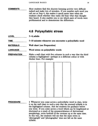 LANGUAGE BASICS 59
COMMENTS_______ Most students find this discrete listening activity very difficult
indeed and make lots of mistakes. If you number each word you
call out at Step 4, this makes it much easier later when the
students check whether they really did hear what they thought
they heard. It also enables you to see which pairs of words were
problematical and to demonstrate the differences.
4.8 Polysyllabic stress
LEVEL___________ 3-4; adults
TIME_____________ 5-10 minutes whenever you encounter a polysyllabic word
MATERIALS_______ Wall chart (see Preparation)
LANGUAGE_______ Word stress on polysyllabic words
PREPARATION Make a wall chart with five columns in such away that the third
column is highlighted—perhaps in a different colour or with
thicker lines. For example:
PROCEDURE______ 1 Whenever you come across a polysyllabic word in class, write
it on the wall chart in such a way that the stressed syllable is in
the highlighted column. Ask the students for guidance before
you write. If you come across a word which can be lengthened or
shortened as a result of the presence/absence of derivational
morphology, write both/all of the versions up at the same time.
In this way, the students will see that the main stress in
‘photograph’ and ‘photographer’ does not fall on the same
syllable.
 