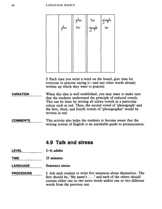 60 LANGUAGE BASICS
pho t o qroph,
pko t o e r
2 Each time you write a word on the board, give time for
everyone to practise saying it—and any other words already
written up which they want to practise.
VARIATION_______ When this idea is well established, you may want tomake sure
that the students understand the principle of reduced vowels.
This can be done by writing all schwa vowels in a particular
colour such as red. Thus, the second vowel of ‘photograph’ and
the first, third, and fourth vowels of ‘photographer’ would be
written in red.
COMMENTS_______ This activity also helps the students to becomeaware that the
writing system of English is an unreliable guide to pronunciation.
4.9 Talk and stress
LEVEL___________ 2-4; adults
TIME 25 minutes
LANGUAGE Sentence stress
PROCEDURE_____ 1 Ask each student to write five sentences about themselves. The
first should be, ‘My name’s . . .’ and each of the others should
contain either one or two more words and/or one or two different
words from the previous one.
 