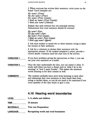 LANGUAGE BASICS 61
2 When everyone has written their sentences, write yours on the
board. Good examples are:
My name’s [Peter].
My first name’s [Peter].
My name’s [Peter Grundy].
I think my name’s [Peter Grundy].
I think your name’s [Ahmad].
Explain that each sentence has two principal stresses.
Demonstrate how your sentences should be stressed:
My name’s Peter.
My first name’s Peter.
Mv name’s Peter Grundy.
I think my name’s Peter Grundy.
I think vour name’s Ahmad.
3 Ask each student to spend two or three minutes trying to place
the stresses in their sentences.
4 Ask for a volunteer to declare their sentences with the
appropriate stresses. If the student misplaces a stress, provide a
correct model. Continue until the class tires of the activity.
VARIATION 1______ If you have problems giving the instructions at Step 1, you can
use your own sentences as a model.
VARIATION 2______ Once the class understands the idea, you can repeat it often. It
works well when you have a theme such as ‘what I do in the
morning’ or ‘how I spent Sunday’. This makes the sentences
worth listening to for their content as well.
COMMENTS_______ The students probably learn more from listening to each other
and rehearsing their own sentences in their heads than from
trying to declare them, so you do not need to be concerned if not
every member of the class wants or gets a turn.
4.10 Hearing word boundaries
LEVEL_____ ______ 3-4; adults and children
TIME____________ 20 minutes
MATERIALS_______ Text (see Preparation)
LANGUAGE_______ Recognizing words and word boundaries
 