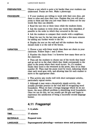 62 LANGUAGE BASICS
PREPARATION Choose a text which is quite a lot harder than your students can
understand. Poems are best. Make a photocopy.
PROCEDURE______ 1 If your students are willing to work with their eyes shut, ask
them to relax and close their eyes. Explain that you will read a
poem to them and that you just want them to listen out for any
words that they can identify.
2 Read the text two or three times while the students listen.
3 Ask the students to write down any words they identified, if
possible in the order in which they occurred in the text.
4 Ask the students to compare their results with a neighbour.
5 Read the text for the last time and allow a few more minutes
for adding any further words to the fist.
6 Display the text on the wall and tell the students that they
should study it at the end of the lesson.
VARIATION_______ 1 Choose a text with fewer words than there are chairs in your
classroom. Follow Steps 1 and 2 above.
2 Number the chairs from 1 to however how many there are in
the classroom.
3 Then ask the students to choose one of the words they heard
and go and sit in the chair which they think corresponds to the
place in the poem where their word occurs. So, if a student
thinks their word is the twentieth in the poem, they sit in chair
number 20. Then read the poem word by word, indicating which
chair each word goes with, and allowing time for each student to
move to the appropriate chair.
COMMENTS 1 This activity also works well with short newspaper articles,
particularly topical stories.
2 Although it may seem a deceptively simple activity, this
actually provides practice in the vital skill of recognizing word
boundaries. When we hear a foreign language which we do not
know, the most difficult problem is identifying word boundaries.
Once we can do this, we can usually get the gist and begin to
experience the satisfaction of being a successful second language
learner.
4.11 Fregzampl
LEVEL___________ 3-4; adults
TIME 15 minutes
MATERIALS_______ Prepared texts
LANGUAGE_______ Suprasegmental phonology—sentence stress and pronunciation
 