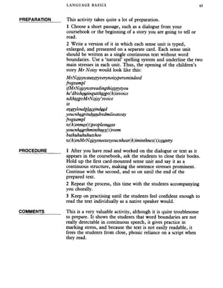 LANGUAGE BASICS 63
PREPARATION This activity takes quite a lot of preparation.
1 Choose a short passage, such as a dialogue from your
coursebook or the beginning of a story you are going to tell or
read.
2 Write a version of it in which each sense unit is typed,
enlarged, and presented on a separate card. Each sense unit
should be written as a single continuous text without word
boundaries. Use a ‘natural’ spelling system and underline the two
main stresses in each unit. Thus, the opening of the children’s
story Mr Noisy would look like this:
MrNoisywzuveryverynoisypersonindeed
fregzampl
ifMrNoisywzreadingthistorytyou
he’dbishoutingutthtopv(h)izvoice
ndthtopvMrNoisy’svoice
iz
averyloudplaceindeed
voucnhearituhundredmilesaway
fregzampl
w(h)enmos(t)peoplesneeze
youcnhearthminthnex(t)room
buthuhuhuhutshoo
w(h)enMrNoisysneezesyoucnhear(h)iminthnex(t)country
PROCEDURE______ 1 After you have read and worked on the dialogue or text as it
appears in the coursebook, ask the students to close their books.
Hold up the first card-mounted sense unit and say it as a
continuous structure, making the sentence stresses prominent.
Continue with the second, and so on until the end of the
prepared text.
2 Repeat the process, this time with the students accompanying
you chorally.
3 Keep on practising until the students feel confident enough to
read the text individually as a native speaker would.
COMMENTS_______ This is a very valuable activity, although it is quite troublesome
to prepare. It shows the students that word boundaries are not
really detectable in continuous speech, it gives practice in
marking stress, and because the text is not easily readable, it
frees the students from close, phonic reliance on a script when
they read.
 