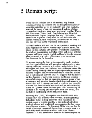 64
5 Roman script
When we hear someone talk in an informed way or read
something written by someone who has thought more carefully
about the topic than us, we are suddenly, and often painfully,
aware of the extent of our own ignorance. I had one of these
eye-opening experiences some years ago when I read Ian White’s
MA dissertation ‘Ethnocentric, Graphological and Linguistic
Assumptions in English Language Teaching’. Since then, I have
been unable to put out of my mind the real difficulties that
learners without Roman script have, and how little we seem to
take this on board in the preparation of materials.
Ian White reflects with real care on his experiences working with
early stage learners without Roman script in Saudi Arabia. He
points out that virtually all beginners’ coursebooks assume that
the students can recognize individual letters and groups of letters
in upper and lower case, in printed and handwritten forms, even
when presented in a variety of fonts and print sizes whose
functions must be far from clear.
He goes on to describe how, in the productive mode, students
experience real difficulties with ascenders and descenders, letter
spacing, achieving consistent script slant, maintaining a line,
with upper and lower case, and with punctuation placement. He
claims—surely correctly—that we largely ignore the problem of
both the receptive and productive mastery of script and assume
that it will sort itself out with time. He suggests that this may be
partly a function of our having mastered the Roman script so
successfully ourselves that we forget the immense nature of our
achievement and somehow imagine that it is second nature to our
learners just as it is to ourselves. And to reinforce this point, he
observes that there had only been three articles on handwriting
in the E L T Journal in the forty-two years of its existence up to
the time of his writing. (Six more years have now passed, and
the tally of handwriting articles remains at three.)
Following Ball (1986), White points out that difficulties with
Roman script lead to many other problems, including reading
difficulties, failure to keep pace with other students in the
writing phases of lessons, inability to take notes effectively in
academic classes, and heightened tension causing further errors
in spelling and structure. At this point, White observes that the
use of print script compounds handwriting problems, since it is
particularly slow and causes students to focus on discrete
segments. It is also perceived as infantile. He therefore goes on
 