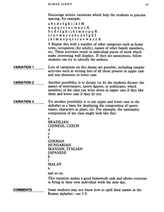 ROMAN SCRIPT 67
Encourage artistic variations which help the students to practise
spacing, for example:
a b c d e f g h i j k l M
n o p q r s t u v w x y z A
b c d e f g h i j k l m n o p q R
s t u v w x y z a b c d e f g h l
j k l m n o p q r s t u v w x y z A
3 Repeat this with a number of other categories such as home
town, occupation (for adults), names of other family members,
etc. These activities result in individual pieces of work which
make interesting wall displays. If they are anonymous, fellow
students can try to identify the authors.
VARIATION 1______ Lots of variations on this theme are possible, including simpler
activities such as writing lists of all those present in upper case
and any absentees in lower case.
VARIATION 2_____ Another possibility is to dictate (or let the students dictate) the
names of entertainers, sports figures, or politicians, which
members of the class can write down in upper case if they like
them and lower case if they do not.
VARIATION 3______ Yet another possibility is to use upper and lower case in the
alphabet as a basis for displaying the composition of sports
teams, characters in plays, etc. For example, the nationality
composition of my class might look like this:
a
BRAZILIAN
CHINESE, CZECH
d
e
f
GERMAN
HUNGARIAN
IRANIAN, ITALIAN
JAPANESE
k
1
MALAY
n
and so on.
This variation makes a good homework task and allows everyone
to bring in their own individual work the next day.
COMMENTS Some students may not know how to spell their names in the
Roman alphabet—see 5.9.
 