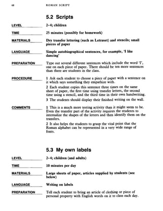68 ROMAN SCRIPT
5.2 Scripts
LEVEL___________ 2-4; children
TIME_____________ 25 minutes (possibly for homework)
MATERIALS_______ Dry transfer lettering (such as Letraset) and stencils; small
pieces of paper
LANGUAGE_______ Simple autobiographical sentences, for example, ‘I like
dancing’
PREPARATION Type out several different sentences which include the word ‘I’,
one on each piece of paper. There should be ten more sentences
than there are students in the class.
PROCEDURE______ 1 Ask each student to choose a piece of paper with a sentence on
it which says something they empathize with.
2 Each student copies this sentence three times on the same
sheet of paper, the first time using transfer letters, the second
time using a stencil, and the third time in their own handwriting.
3 The students should display their finished writing on the wall.
COMMENTS_______ 1 This is a much more testing activity than it might seem to be.
Even the transfer part of the activity requires the students to
internalize the shapes of the letters and then identify them on the
transfers.
2 It also helps the students to grasp the vital point that the
Roman alphabet can be represented in a very wide range of
fonts.
LEVEL
TIME
MATERIALS
LANGUAGE
PREPARATION
5.3 My own labels
2-4; children (and adults)
10 minutes per day
Large sheets of paper, articles supplied by students (see
below)
Writing on labels
Tell each student to bring an article of clothing or piece of
personal property with English words on it to class each day.
 
