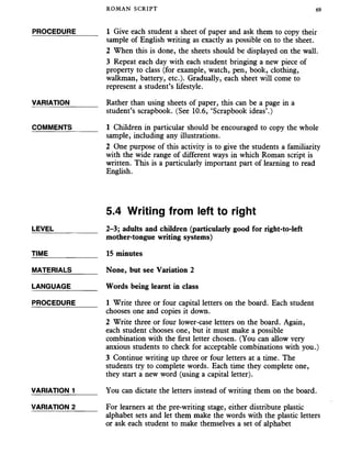ROMAN SCRIPT 69
PROCEDURE______ 1 Give each student a sheet of paper and ask them to copy their
sample of English writing as exactly as possible on to the sheet.
2 When this is done, the sheets should be displayed on the wall.
3 Repeat each day with each student bringing a new piece of
property to class (for example, watch, pen, book, clothing,
walkman, battery, etc.). Gradually, each sheet will come to
represent a student’s lifestyle.
VARIATION_______ Rather than using sheets of paper, this can be a page in a
student’s scrapbook. (See 10.6, ‘Scrapbook ideas’.)
COMMENTS_______ 1 Children in particular should be encouraged to copy the whole
sample, including any illustrations.
2 One purpose of this activity is to give the students a familiarity
with the wide range of different ways in which Roman script is
written. This is a particularly important part of learning to read
English.
5.4 Writing from left to right
LEVEL___________ 2-3; adults and children (particularly good for right-to-left
mother-tongue writing systems)
TIME 15 minutes
MATERIALS_______ None, but see Variation 2
LANGUAGE_______ Words being learnt in class
PROCEDURE______ 1 Write three or four capital letters on the board. Each student
chooses one and copies it down.
2 Write three or four lower-case letters on the board. Again,
each student chooses one, but it must make a possible
combination with the first letter chosen. (You can allow very
anxious students to check for acceptable combinations with you.)
3 Continue writing up three or four letters at a time. The
students try to complete words. Each time they complete one,
they start a new word (using a capital letter).
VARIATION 1______ You can dictate the letters instead of writing them on the board.
VARIATION 2 For learners at the pre-writing stage, either distribute plastic
alphabet sets and let them make the words with the plastic letters
or ask each student to make themselves a set of alphabet
 