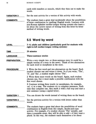 70 ROMAN SCRIPT
cards with transfers or stencils, which they then use to make the
words.
VARIATION 3_____ See the next activity for a version of this activity with words.
COMMENTS______ The students learn a great deal incidentally about the possibilities
of letter combination in (spelling) English words. Learners with
non-Roman alphabet mother-tongue writing systems also learn a
lot about the cursive nature of writing from this letter-by-letter
method of writing words.
LEVEL
TIME
5.5 Word by word
3-4; adults and children (particularly good for students with
right-to-left mother-tongue writing systems)
20 minutes
LANGUAGE
PREPARATION
PROCEDURE
VARIATION 1
VARIATION 2
COMMENTS
Three-sentence stories
Write a very simple two- or three-sentence story (it could be a
simple version of a story in the news). Think of two alternatives
for each word or morpheme in the story.
1 Write the first word and two alternatives on the board. Each
student chooses one and writes it down. So if you write, ‘The’,
‘A’, and ‘An’, a student might choose ‘The’.
2 Write three more words on the board. Again, each student
chooses one, but it must make a possible combination with the
first word chosen.
3 Continue writing three words (or morphemes, for example,
-ed, -s) at a time. The students try to complete sentences. Each
time they complete one, they mark it with a full stop and start a
new sentence (using a capital letter).
You can dictate the words instead of writing them on the board.
See the previous activity for a version with letters rather than
words.
The students learn a great deal about the possibilities of word
combination in English from this simple, decide-and-copy
activity. For example, if a student chooses ‘The’ initially, and
then a countable noun, they will be able to add -s if they want a
plural. In this way, the students teach themselves a lot about
 