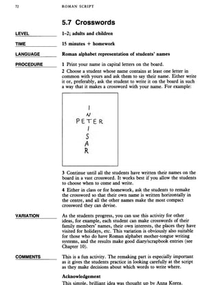 72 ROMAN SCRIPT
5.7 Crosswords
LEVEL___________ 1-2; adults and children
TIME 15 minutes + homework
LANGUAGE_______ Roman alphabet representation of students’ names
PROCEDURE_____ 1 Print your name in capital letters on the board.
2 Choose a student whose name contains at least one letter in
common with yours and ask them to say their name. Either write
it or, preferably, ask the student to write it on the board in such
a way that it makes a crossword with your name. For example:
3 Continue until all the students have written their names on the
board in a vast crossword. It works best if you allow the students
to choose when to come and write.
4 Either in class or for homework, ask the students to remake
the crossword so that their own name is written horizontally in
the centre, and all the other names make the most compact
crossword they can devise.
VARIATION_______ As the students progress, you can use this activity for other
ideas, for example, each student can make crosswords of their
family members’ names, their own interests, the places they have
visited for holidays, etc. This variation is obviously also suitable
for those who do have Roman alphabet mother-tongue writing
systems, and the results make good diary/scrapbook entries (see
Chapter 10).
COMMENTS______ This is a fun activity. The remaking part is especially important
as it gives the students practice in looking carefully at the script
as they make decisions about which words to write where.
Acknowledgement
This simDle. brilliant idea was thought ud bv Anna Korea.
 