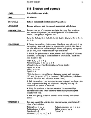 ROMAN SCRIPT 73
5.8 Shapes and sounds
LEVEL___________ 2-4; children and adults
TIME____________ 40 minutes
MATERIALS______ Sets of consonant symbols (see Preparation)
LANGUAGE_______ Roman alphabet and the sounds associated with letters
PREPARATION Prepare one set of consonant symbols for every four students,
and one set for yourself, on card if possible. Use lower-case
letters. The symbols required are:
b, c, ch, d, f, g, h, j, k, 1, m, n, ng, p, ph, qu, r, s, sh, t, th, v,
w, x, z.
PROCEDURE_____ 1 Group the students in fours and distribute a set of symbols to
each group. Ask each group to separate the symbols into five or
six sets which have similar shapes. When each group has agreed
on the sets, each learner should copy the letters.
2 While the groups are at work, make a wall display of your set
of letters, according to their manner of articulation. Your sets
will therefore be:
stops: p, b, t, d, c, k, g
fricatives: f, ph, v, th, sh, s, z, h
affricates: ch, j, x (word internally and word finally)
nasals: m, n, ng
glides: w, y, qu
liquids: I, r
(This list ignores the difference between voiced and voiceless
‘th’, and the sound of ‘s’ in ‘measure’. With children, it is better
to treat fricatives and affricates as one class.)
3 Tell the students that your sets are not arranged by shape. Ask
them to guess how they are organized. Help by making the
sounds of the letters in each set.
4 Help the students to become aware of the relationships
between sound and letter shape by repeatedly practising the
sounds with you.
5 Ask each group to return to their seats and say their letters
aloud.
VARIATION 1______ You can repeat the activity, this time arranging your letters by
place of articulation:
Bilabials: p, b, m, w Palatal-alveolars: ng, r, s, z, y
Labio-dentals: f, ph, v Velars: c, g, k, qu, x
Interdentals: th Glottal: h
Alveolars: t, d, sh, ch, j, n, I
 