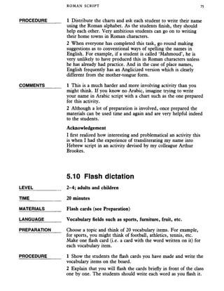 ROMAN SCRIPT 75
PROCEDURE______ 1 Distribute the charts and ask each student to write their name
using the Roman alphabet. As the students finish, they should
help each other. Very ambitious students can go on to writing
their home towns in Roman characters.
2 When everyone has completed this task, go round making
suggestions as to conventional ways of spelling the names in
English. For example, if a student is called ‘Mahmoud’, he is
very unlikely to have produced this in Roman characters unless
he has already had practice. And in the case of place names,
English frequently has an Anglicized version which is clearly
different from the mother-tongue form.
COMMENTS _____ 1 This is a much harder and more involving activity than you
might think. If you know no Arabic, imagine trying to write
your name in Arabic script with a chart such as the one prepared
for this activity.
2 Although a lot of preparation is involved, once prepared the
materials can be used time and again and are very helpful indeed
to the students.
Acknowledgement
I first realized how interesting and problematical an activity this
is when I had the experience of transliterating my name into
Hebrew script in an activity devised by my colleague Arthur
Brookes.
5.10 Flash dictation
LEVEL___________ 2-4; adults and children
TIME 20 minutes
MATERIALS_______ Flash cards (see Preparation)
LANGUAGE_______ Vocabulary fields such as sports, furniture, fruit, etc.
PREPARATION Choose a topic and think of 20 vocabulary items. For example,
for sports, you might think of football, athletics, tennis, etc.
Make one flash card (i.e. a card with the word written on it) for
each vocabulary item.
PROCEDURE______ I Show the students the flash cards you have made and write the
vocabulary items on the board.
2 Explain that you will flash the cards briefly in front of the class
one by one. The students should write each word as you flash it.
 