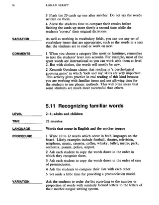 76 ROMAN SCRIPT
3 Flash the 20 cards up one after another. Do not say the words
written on them.
4 Allow the students time to compare their results before
flashing the cards up more slowly a second time while the
students ‘correct’ their original dictations.
VARIATION_______ As well as working in vocabulary fields, you can use any set of
vocabulary items that are appropriate, such as the words in a text
that the students are to read or work on next.
COMMENTS_______ 1 When you choose a category like sport or furniture, remember
to take the students’ level into account. For example, most of the
sport words are international so you can work with them at level
2. But with clothes, the words will mostly be new.
2 Kenneth Goodman claims that reading is ‘a psychological
guessing game’ in which ‘look and say’ skills are very important.
This activity gives practice in real reading of this kind because
you are working with familiar items and not allowing time for
the students to use phonic methods. This will often mean that
some students are much more successful than others.
5.11 Recognizing familiar words
LEVEL___________ 2-4; adults and children
TIME_____________ 20 minutes
LANGUAGE_______ Words that occur in Englishand the mother tongue
PROCEDURE______ 1 Write 10 to 12 words which occur in both languages on the
board. Likely examples include football, theatre, television,
telephone, music, cassette, coffee, whisky, ballet, metro, park,
orchestra, pianist, police, airport.
2 Ask each student to copy the words down in the order in
which they recognize them.
3 Ask each student to copy the words down in the order of ease
of pronunciation.
4 Ask the students to compare their lists with each other.
5 Set aside a little time for providing a pronunciation model.
VARIATION_______ Ask the students to order the list according to the number or
proportion of words with similarly formed letters to the letters of
their mother-tongue writing system.
 