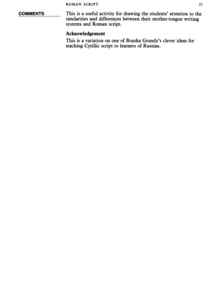 ROMAN SCRIPT 77
COMMENTS This is a useful activity for drawing the students’ attention to the
similarities and differences between their mother-tongue writing
systems and Roman script.
Acknowledgement
This is a variation on one of Branka Grundy’s clever ideas for
teaching Cyrillic script to learners of Russian.
 