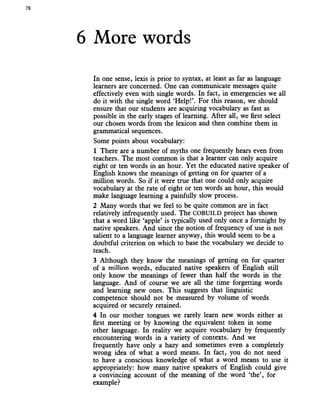 78
6 More words
In one sense, lexis is prior to syntax, at least as far as language
learners are concerned. One can communicate messages quite
effectively even with single words. In fact, in emergencies we all
do it with the single word ‘Help!’. For this reason, we should
ensure that our students are acquiring vocabulary as fast as
possible in the early stages of learning. After all, we first select
our chosen words from the lexicon and then combine them in
grammatical sequences.
Some points about vocabulary:
1 There are a number of myths one frequently hears even from
teachers. The most common is that a learner can only acquire
eight or ten words in an hour. Yet the educated native speaker of
English knows the meanings of getting on for quarter of a
million words. So if it were true that one could only acquire
vocabulary at the rate of eight or ten words an hour, this would
make language learning a painfully slow process.
2 Many words that we feel to be quite common are in fact
relatively infrequently used. The COBUILD project has shown
that a word like ‘apple’ is typically used only once a fortnight by
native speakers. And since the notion of frequency of use is not
salient to a language learner anyway, this would seem to be a
doubtful criterion on which to base the vocabulary we decide to
teach.
3 Although they know the meanings of getting on for quarter
of a million words, educated native speakers of English still
only know the meanings of fewer than half the words in the
language. And of course we are all the time forgetting words
and learning new ones. This suggests that linguistic
competence should not be measured by volume of words
acquired or securely retained.
4 In our mother tongues we rarely learn new words either at
first meeting or by knowing the equivalent token in some
other language. In reality we acquire vocabulary by frequently
encountering words in a variety of contexts. And we
frequently have only a hazy and sometimes even a completely
wrong idea of what a word means. In fact, you do not need
to have a conscious knowledge of what a word means to use it
appropriately: how many native speakers of English could give
a convincing account of the meaning of the word ‘the’, for
example?
 