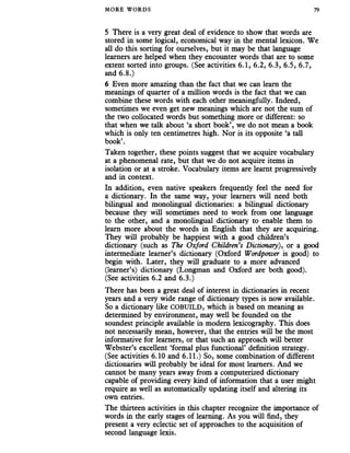 MORE WORDS 79
5 There is a very great deal of evidence to show that words are
stored in some logical, economical way in the mental lexicon. We
all do this sorting for ourselves, but it may be that language
learners are helped when they encounter words that are to some
extent sorted into groups. (See activities 6.1, 6.2, 6.3, 6.5, 6.7,
and 6.8.)
6 Even more amazing than the fact that we can learn the
meanings of quarter of a million words is the fact that we can
combine these words with each other meaningfully. Indeed,
sometimes we even get new meanings which are not the sum of
the two collocated words but something more or different: so
that when we talk about ‘a short book’, we do not mean a book
which is only ten centimetres high. Nor is its opposite ‘a tall
book’.
Taken together, these points suggest that we acquire vocabulary
at a phenomenal rate, but that we do not acquire items in
isolation or at a stroke. Vocabulary items are learnt progressively
and in context.
In addition, even native speakers frequently feel the need for
a dictionary. In the same way, your learners will need both
bilingual and monolingual dictionaries: a bilingual dictionary
because they will sometimes need to work from one language
to the other, and a monolingual dictionary to enable them to
learn more about the words in English that they are acquiring.
They will probably be happiest with a good children’s
dictionary (such as The Oxford Children’s Dictionary), or a good
intermediate learner’s dictionary (Oxford Wordpower is good) to
begin with. Later, they will graduate to a more advanced
(learner’s) dictionary (Longman and Oxford are both good).
(See activities 6.2 and 6.3.)
There has been a great deal of interest in dictionaries in recent
years and a very wide range of dictionary types is now available.
So a dictionary like COBUILD, which is based on meaning as
determined by environment, may well be founded on the
soundest principle available in modern lexicography. This does
not necessarily mean, however, that the entries will be the most
informative for learners, or that such an approach will better
Webster’s excellent ‘formal plus functional’ definition strategy.
(See activities 6.10 and 6.11.) So, some combination of different
dictionaries will probably be ideal for most learners. And we
cannot be many years away from a computerized dictionary
capable of providing every kind of information that a user might
require as well as automatically updating itself and altering its
own entries.
The thirteen activities in this chapter recognize the importance of
words in the early stages of learning. As you will find, they
present a very eclectic set of approaches to the acquisition of
second language lexis.
 