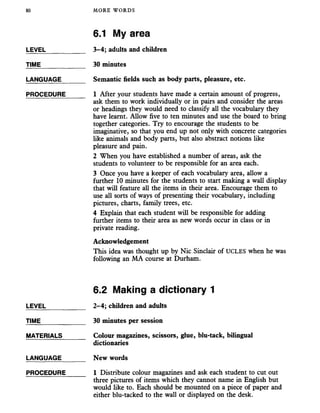80 MORE WORDS
6.1 My area
LEVEL___________ 3-4; adults and children
TIME_____________ 30 minutes
LANGUAGE_______ Semantic fields such as body parts, pleasure, etc.
PROCEDURE_____ 1 After your students have made a certain amount of progress,
ask them to work individually or in pairs and consider the areas
or headings they would need to classify all the vocabulary they
have learnt. Allow five to ten minutes and use the board to bring
together categories. Try to encourage the students to be
imaginative, so that you end up not only with concrete categories
like animals and body parts, but also abstract notions like
pleasure and pain.
2 When you have established a number of areas, ask the
students to volunteer to be responsible for an area each.
3 Once you have a keeper of each vocabulary area, allow a
further 10 minutes for the students to start making a wall display
that will feature all the items in their area. Encourage them to
use all sorts of ways of presenting their vocabulary, including
pictures, charts, family trees, etc.
4 Explain that each student will be responsible for adding
further items to their area as new words occur in class or in
private reading.
Acknowledgement
This idea was thought up by Nic Sinclair of UCLES when he was
following an MA course at Durham.
6.2 Making a dictionary 1
LEVEL___________ 2-4; children and adults
TIME_____________ 30 minutes per session
MATERIALS______ Colour magazines, scissors, glue, blu-tack, bilingual
dictionaries
LANGUAGE_______ New words
PROCEDURE_____ 1 Distribute colour magazines and ask each student to cut out
three pictures of items which they cannot name in English but
would like to. Each should be mounted on a piece of paper and
either blu-tacked to the wall or displayed on the desk.
 
