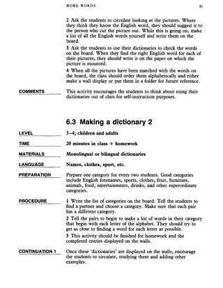 MORE WORDS 81
2 Ask the students to circulate looking at the pictures. Where
they think they know the English word, they should suggest it to
the person who cut the picture out. While this is going on, make
a list of all the English words yourself and write them on the
board.
3 Ask the students to use their dictionaries to check the words
on the board. When they find the right English word for each of
their pictures, they should write it on the paper on which the
picture is mounted.
4 When all the pictures have been matched with the words on
the board, the class should order them alphabetically and either
make a wall display or put them in a folder for future reference.
COMMENTS_______ This activity encourages the students to think about using their
dictionaries out of class for self-instruction purposes.
6.3 Making a dictionary 2
LEVEL
TIME
MATERIALS
LANGUAGE
PREPARATION
PROCEDURE
CONTINUATION 1
3-4; children and adults
20 minutes in class + homework
Monolingual or bilingual dictionaries
Names, clothes, sport, etc.
Prepare one category for every two students. Good categories
include English forenames, sports, clothes, fruit, furniture,
animals, food, entertainments, drinks, and other superordinate
categories.
1 Write the list of categories on the board. Tell the students to
find a partner and choose a category. Make sure that each pair
has a different category.
2 Tell the pairs to begin to make a list of words in their category
that begin with each letter of the alphabet. They should try to
get as close to finding a word for each letter as possible.
3 This activity should be finished for homework and the
completed entries displayed on the walls.
Once these ‘dictionaries’ are displayed on the walls, encourage
the students to circulate, studying them and adding other
examples.
 