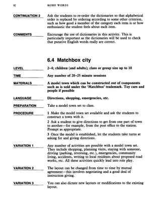 82 MORE WORDS
CONTINUATION 2
COMMENTS
LEVEL_______
TIME_________
MATERIALS
LANGUAGE
PREPARATION
PROCEDURE
VARIATION 1
VARIATION 2
VARIATION 3
Ask the students to re-order the dictionaries so that alphabetical
order is replaced by ordering according to some other criterion,
such as how good a member of the category each item is or how
enthusiastic the student feels about each item.
Encourage the use of dictionaries in this activity. This is
particularly important as the dictionaries will be used to check
that putative English words really are correct.
6.4 Matchbox city
2-4; children (and adults); class or group size up to 10
Any number of 20-25 minute sessions
A model town which can be constructed out of components
such as is sold under the ‘Matchbox’ trademark. Toy cars and
people if possible
Directions, shopping, emergencies, etc.
Take a model town set to class.
1 Make the model town set available and ask the students to
construct a town with it.
2 Ask a student to give directions to get from one part of town
to another—for example, from the post office to the station.
Prompt as appropriate.
3 Once the model is established, let the students take turns at
asking for and giving directions.
Any number of activities are possible with a model town set.
They include shopping, planning visits, staying with someone,
driving (parking, reversing, etc.), emergencies, community
living, accidents, writing to local residents about proposed road
works, etc. All these activities quickly lead into role play.
The layout can be changed from time to time by mutual
agreement—this involves negotiating and a good deal of
instruction giving.
You can also dictate new layouts or modifications to the existing
layout.
 