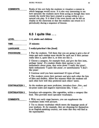 MORE WORDS 83
COMMENTS
LEVEL
TIME_______
LANGUAGE
PROCEDURE
CONTINUATION 1
CONTINUATION 2
COMMENTS
Realia of this sort help the students to visualize a context in
which language would occur. It is also very interesting to see
how naturally the students move from acting as though they were
outside the world they have created to acting within it in a
natural role play. It is ideal if the town layout can be left on
display in the classroom so that the students can return to it
periodically during a sequence of lessons.
6.5 I quite like ...
2-4; adults and children
25 minutes
I really/quite/don’t like [food]
1 Pair the students. Tell them that you are going to give a list of
items and each student must decide for each one if their partner
really likes it, quite likes it, or does not like it.
2 Choose a category, for example food, and give the first item,
perhaps ‘pizza’. If a student thinks their partner is very
enthusiastic about pizza, they write down ‘I really like pizza’;
fairly enthusiastic ‘I quite like pizza’; or unenthusiastic ‘I don’t
like pizza’.
3 Continue until you have mentioned 10 types of food.
4 The students rejoin their partners and give each other the lists
of likes and dislikes. Allow five minutes while the students tell
each other how well they predicted each others’ tastes.
As the students get more proficient, introduce four-, five-, and
six-point scales and negative expressions like, ‘I hate . . .’.
Introduce sub-categories, like vegetables, within a category like
food. This provides more specialist vocabulary.
1 With very early stage learners, you can supplement the
vocabulary items with pictures.
2 Try to choose vocabulary which meets the language needs of
your students. If, for example, they are shopping for themselves
in an English-speaking country, use items that they will find in
the supermarket.
 