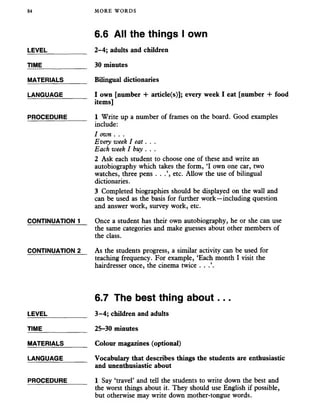 84 MORE WORDS
LEVEL
TIME_______
MATERIALS
LANGUAGE
PROCEDURE
CONTINUATION 1
CONTINUATION 2
LEVEL
TIME_______
MATERIALS
LANGUAGE
PROCEDURE
6.6 All the things I own
2-4; adults and children
30 minutes
Bilingual dictionaries
I own [number + article(s)]; every week I eat [number + food
items]
1 Write up a number of frames on the board. Good examples
include:
1 own . . .
Every week I eat. . .
Each week I buy . . .
2 Ask each student to choose one of these and write an
autobiography which takes the form, ‘I own one car, two
watches, three pens . . etc. Allow the use of bilingual
dictionaries.
3 Completed biographies should be displayed on the wall and
can be used as the basis for further work—including question
and answer work, survey work, etc.
Once a student has their own autobiography, he or she can use
the same categories and make guesses about other members of
the class.
As the students progress, a similar activity can be used for
teaching frequency. For example, ‘Each month I visit the
hairdresser once, the cinema twice . .
6.7 The best thing about...
3-4; children and adults
25-30 minutes
Colour magazines (optional)
Vocabulary that describes things the students are enthusiastic
and unenthusiastic about
1 Say ‘travel’ and tell the students to write down the best and
the worst things about it. They should use English if possible,
but otherwise may write down mother-tongue words.
 