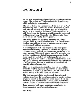 Foreword
3
All too often beginners are lumped together under the misleading
epithet ‘false beginners’. This book dismantles the twin myths
which underlie this categorization.
The first of these is the convenient belief that there are no ‘real’
beginners any more. (Convenient because it allows us to get on
with ‘exciting’ activities with learners, who can be presumed
already to be in control of the basics.) This book confronts us
with the awkward fact that there are still substantial numbers of
real beginners, with problems of a quite different order from
those experienced even by ‘false’ beginners.
The second myth is the belief that ‘beginners’ are a single
category. In his acute and helpful analysis, Peter Grundy shows
just how many different groups of beginners there are, each
requiring subtly different approaches.
A constant problem with older beginners is the discrepancy
between their relatively high levels of affective and cognitive
development, and their low level of linguistic competence in the
target language. This book is notably successful in showing how
activities requiring very limited language can none the less be
made cognitively and affectively challenging. In this way,
beginning learners are enabled to bring their adult experiences to
bear on the language they imperfectly command, without the loss
of self-esteem and the sense of hopelessness which low-level
materials all too often provoke.
There is a proper understanding of the very real and stubborn
difficulties faced by beginners, especially when a new script is
also involved. Chapter 5, ‘Roman script’, is a rare instance of a
serious attempt to deal with this set of problems.
The book succeeds in being simultaneously innovative and
realistic. It combines the best of communicative practice with the
pragmatic realization that beginners cannot be expected to run
before they have learnt to walk. In this it seems to me to have
mastered ‘the art of doing ordinary things extraordinarily well’.
In my view, this book makes a significant contribution to a
hitherto neglected area of professional concern.
Alan Maley
 