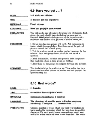 86 MORE WORDS
LEVEL
TIME
MATERIALS
LANGUAGE
PREPARATION
PROCEDURE
COMMENTS
6.9 Have you got...?
2-4; adults and children
15 minutes per pair of pictures
Paired pictures
Have you got [x] in your picture?
You will need a pair of pictures for every 6 to 10 students. Each
picture in a pair should have similarities but must not be
identical. Good pairs include pictures of the ingredients of a
recipe and the finished dish, pictures of similar rooms, etc.
1 Divide the class into groups of 6 to 10. Ask each group to
further divide into two halves. Distribute one of the pairs of
pictures to each half of each group.
2 Tell the students to ask each other ‘yes/no’ questions for five
minutes. Each half-group should take it in turn to ask a
question.
3 After five minutes, tell each half-group to draw the picture
they think the others in their group are holding.
4 Allow time for the groups to compare drawings and pictures.
The similarity helps the students a lot. They realize that their
picture and the other picture are similar, and this prompts the
questions they ask.
6.10 Real words?
LEVEL___________ 3-4; adults
TIME_____________ 6-8 minutes for each pair of words
MATERIALS______ Dictionaries (monolingual if possible)
LANGUAGE_______ The phonology of possible words in English; necessary
vocabulary; ‘a thing for . . ‘someone who . .
PREPARATION Choose a number of words which you want your students to
learn, preferably vocabulary which they are about to need for
classwork. For each word, invent a non-existent paired word
which has either one letter more or one letter less. The words
 