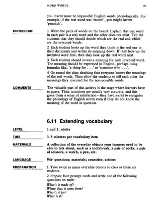 MORE WORDS 87
you invent must be impossible English words phonologically. For
example, if the real word was ‘month’, you might invent
‘pmonth’.
PROCEDURE______ 1 Write the pairs of words on the board. Explain that one word
in each pair is a real word and the other does not exist. Tell the
students that they should decide which are the real and which
are the invented words.
2 Each student looks up the word they think is the real one in
their dictionary and writes its meaning down. If they look up the
invented word first, then they look up the real word next.
3 Each student should invent a meaning for each invented word.
The meaning should be expressed in English, perhaps using
formulas like, ‘a thing for . . .’ or ‘someone who . . .’.
4 Go round the class checking that everyone knows the meanings
of the real words. Then allow the students to tell each other the
meanings they invented for the non-possible words.
COMMENTS_______ The valuable part of this activity is the stage where learners have
to guess. Their intuitions are usually very accurate, and this
gives them a sense of satisfaction—they have learnt to recognize
the phonology of English words even if they do not know the
meaning of the word in question.
6.11 Extending vocabulary
LEVEL___________ 1 and 2; adults
TIME_____________ 3-5 minutes per vocabulary item
MATERIALS_______ A collection of the everyday objects your learners need to be
able to talk about, such as a toothbrush, a pair of socks, a pair
of scissors, a watch, a pen, etc.
LANGUAGE_______ W h- questions; materials; countries; actions
PREPARATION 1 Take twice as many everyday objects to class asthere are
students.
2 Prepare four prompt cards and write one of the following
questions on each:
What’s it made of?
Where does it come from?
What’s it for?
What is it?
 