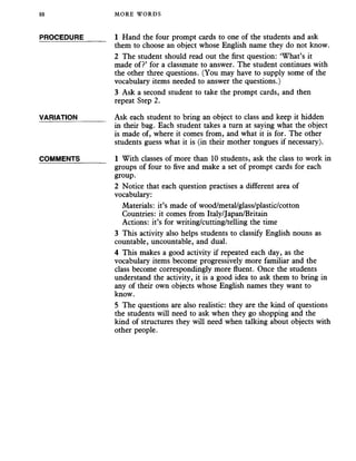 88 MORE WORDS
PROCEDURE 1 Hand the four prompt cards to one of the students and ask
them to choose an object whose English name they do not know.
2 The student should read out the first question: ‘What’s it
made of?’ for a classmate to answer. The student continues with
the other three questions. (You may have to supply some of the
vocabulary items needed to answer the questions.)
3 Ask a second student to take the prompt cards, and then
repeat Step 2.
VARIATION_______ Ask each student to bring an object to class and keep it hidden
in their bag. Each student takes a turn at saying what the object
is made of, where it comes from, and what it is for. The other
students guess what it is (in their mother tongues if necessary).
COMMENTS_______ 1 With classes of more than 10 students, ask the class to work in
groups of four to five and make a set of prompt cards for each
group.
2 Notice that each question practises a different area of
vocabulary:
Materials: it’s made of wood/metal/glass/plastic/cotton
Countries: it comes from Italy/Japan/Britain
Actions: it’s for writing/cutting/telling the time
3 This activity also helps students to classify English nouns as
countable, uncountable, and dual.
4 This makes a good activity if repeated each day, as the
vocabulary items become progressively more familiar and the
class become correspondingly more fluent. Once the students
understand the activity, it is a good idea to ask them to bring in
any of their own objects whose English names they want to
know.
5 The questions are also realistic: they are the kind of questions
the students will need to ask when they go shopping and the
kind of structures they will need when talking about objects with
other people.
 