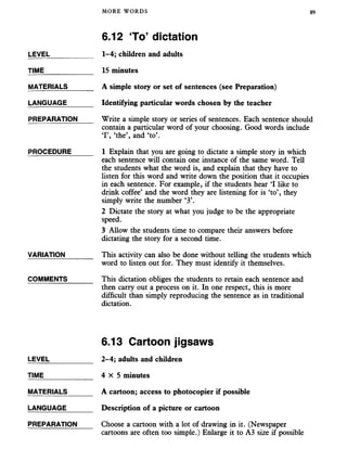 MORE WORDS 89
6.12 To’ dictation
LEVEL
TIME
MATERIALS
LANGUAGE
PREPARATION
PROCEDURE
VARIATION
COMMENTS
1-4; children and adults
15 minutes
A simple story or set of sentences (see Preparation)
Identifying particular words chosen by the teacher
Write a simple story or series of sentences. Each sentence should
contain a particular word of your choosing. Good words include
T , ‘the’, and ‘to’.
1 Explain that you are going to dictate a simple story in which
each sentence will contain one instance of the same word. Tell
the students what the word is, and explain that they have to
listen for this word and write down the position that it occupies
in each sentence. For example, if the students hear ‘I like to
drink coffee’ and the word they are listening for is ‘to’, they
simply write the number ‘3’.
2 Dictate the story at what you judge to be the appropriate
speed.
3 Allow the students time to compare their answers before
dictating the story for a second time.
This activity can also be done without telling the students which
word to listen out for. They must identify it themselves.
This dictation obliges the students to retain each sentence and
then carry out a process on it. In one respect, this is more
difficult than simply reproducing the sentence as in traditional
dictation.
6.13 Cartoon jigsaws
LEVEL
TIME
MATERIALS
LANGUAGE
2-4; adults and children
4 X 5 minutes
A cartoon; access to photocopier if possible
Description of a picture or cartoon
PREPARATION Choose a cartoon with a lot of drawing in it. (Newspaper
cartoons are often too simple.) Enlarge it to A3 size if possible
 