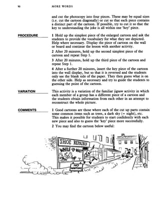 90 MORE WORDS
and cut the photocopy into four pieces. These may be equal sizes
(i.e. cut the cartoon diagonally) or cut so that each piece contains
a distinct part of the cartoon. If possible, try to cut it so that the
key to understanding the joke is all within one ‘key’ piece.
PROCEDURE_____ 1 Hold up the simplest piece of the enlarged cartoon and ask the
students to provide the vocabulary for what they see depicted.
Help where necessary. Display the piece of cartoon on the wall
or board and continue the lesson with another activity.
2 After 20 minutes, hold up the second simplest piece of the
cartoon and repeat Step 1.
3 After 20 minutes, hold up the third piece of the cartoon and
repeat Step 1.
4 After a further 20 minutes, insert the key piece of the cartoon
into the wall display, but so that it is reversed and the students
only see the blank side of the paper. They then guess what is on
the other side. Help as necessary and try to guide the students to
guessing the point of the cartoon.
VARIATION_______ This activity is a variation of the familiar jigsaw activity in which
each member of a group has a different piece of a cartoon and
the students obtain information from each other in an attempt to
reconstruct the whole picture.
COMMENTS______ 1 Good cartoons are those where each of the cut up parts contain
some common items such as trees, a dark sky (= night), etc.
This makes it possible for students to start confidently with each
new piece and also to guess the ‘key’ piece more successfully.
2 You may find the cartoon below useful:
 