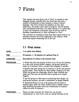 7 Firsts
91
This chapter has been given over to ‘firsts’ to remind us that
language learners typically have the sense that they pass a
number of landmarks in their attempts to learn a second
language. The more of these the members of your class
experience, the greater their sense of progress, and the greater
their consequent motivation. For these reasons, it is a good idea
to point out whenever a particular type of activity (such as
hstening comprehension or video watching) is a ‘first’.
The activities are arranged so that those that require little or no
material resources are at the beginning of the chapter, while
those that require technology are at the end.
7.1 First mime
LEVEL___________ 1-4; adults and children
TIME____________ 30 minutes (4- 20 minutes for optional Step 4)
LANGUAGE______ Descriptions of action in the present tense
PROCEDURE 1 Divide the class into groups of four to six. If you are working
in a class with several mother tongues, the groups should be
made up of students with a common first language if possible.
2 Explain that each group has 10 minutes to devise and practise
a short mime. They should use their mother tongues to do this.
While the groups are rehearsing, observe them carefully and
make sure that you can describe what is going on in simple
English.
3 Ask the groups to take turns at presenting their mimes. As
each group presents, provide a commentary in simple English.
4 (Optional) Return to one of the groups and ask them to
perform again while the other students draw a simple cartoon
strip depicting the mime with your commentary as captions.
(Allow an extra 20 minutes.)
VARIATIONS There are other activities for which you can provide
commentaries or voice-overs, such as a group drawing on the
 