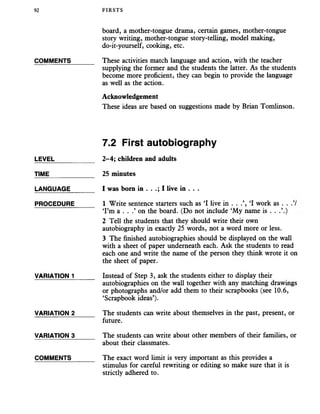 92 FIRSTS
board, a mother-tongue drama, certain games, mother-tongue
story writing, mother-tongue story-telling, model making,
do-it-yourself, cooking, etc.
COMMENTS______ These activities match language and action, with the teacher
supplying the former and the students the latter. As the students
become more proficient, they can begin to provide the language
as well as the action.
Acknowledgement
These ideas are based on suggestions made by Brian Tomlinson.
7.2 First autobiography
LEVEL___________ 2-4; children and adults
TIME____________ 25 minutes
LANGUAGE______ I was bora in . . .; I live in . . .
PROCEDURE_____ 1 Write sentence starters such as ‘I live in . . .’, ‘I work as . .
‘I’m a . . .’ on the board. (Do not include ‘My name is . . .’.)
2 Tell the students that they should write their own
autobiography in exacdy 25 words, not a word more or less.
3 The finished autobiographies should be displayed on the wall
with a sheet of paper underneath each. Ask the students to read
each one and write the name of the person they think wrote it on
the sheet of paper.
VARIATION 1______ Instead of Step 3, ask the students either to display their
autobiographies on the wall together with any matching drawings
or photographs and/or add them to their scrapbooks (see 10.6,
‘Scrapbook ideas’).
VARIATION 2_____ The students can write about themselves in the past, present, or
future.
VARIATION 3_____ The students can write about other members of their families, or
about their classmates.
COMMENTS The exact word limit is very important as this provides a
stimulus for careful rewriting or editing so make sure that it is
strictly adhered to.
 