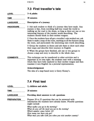 FIRSTS 93
7.3 First traveller’s tale
LEVEL___________ 3-4; adults
TIME____________ 30 minutes
LANGUAGE __ _Description of a journey
PROCEDURE_____ 1 Ask each student to think of a journey they have made. Any
journey is fine, from travelling half-way round the world to
walking up the road to the shops, so long as there are one or two
interesting features of the journey worth describing. The
students should think in their mother tongues.
2 Once the students have all got a traveller’s tale worked out, ask
them to make a map of the route, marking in all the features along
the route, and particularly the interesting ones worth describing.
3 Group the students in threes and ask them to show each other
their maps and describe their journeys in English.
4 When the groups have finished, ask one or two groups to
choose a map and story to describe to the whole class.
COMMENTS______ This technique can be transferred to other activities and is
important in its own right: the students start with a meaning
which they have fully explored in their mother tongue and then
translate it into English via a pictorial representation.
Acknowledgement
The idea of a map-based story is Gerry Kenny’s.
7.4 First test
LEVEL___________ 2; children and adults
TIME____________20 minutes
LANGUAGE______ Providing short answers to wh- questions
PREPARATION Prepare 20 to 25 questions that can be answered with
information the students have already learnt. Possible questions
might include
What wakes you up in the morning?
What do you call the meal you eat in the evening?
Which number comes before 10?
How many toes have you got?
What must you take with you when you visit another country?
 