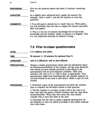 94 FIRSTS
PROCEDURE
VARIATION
COMMENTS
Give out the question papers and allow 15 minutes’ answering
time.
At a slightly more advanced level, supply the answers (for
example, ‘with a comb’), and ask the students to write the
questions.
1 You will need to decide how to ‘mark’ this test. With adults,
you will probably want the class to supply the answers and mark
their own papers.
2 This is a test not of syntactic knowledge but of real-world
knowledge and the students’ ability to express it in English. This
is a very important principle of authentic testing.
LEVEL
TIME
LANGUAGE
PREPARATION
PROCEDURE
7.5 First in-class questionnaire
2-3; children and adults
30 minutes (+ 20 minutes for optional Step 3)
and so is [Maria]’s; and so does [Maria]
Prepare a simple questionnaire which asks for information about
the likes/interests/hobbies of the students. All the areas should be
ones which you have already practised so that filling in the
questionnaire will not pose linguistic problems. After each
question, add ‘and so is’, or ‘and so does’ as appropriate. Your
questionnaire might look something like the example opposite (if
you had worked in the areas it asks about). Make a copy for each
student.
1 Distribute copies of the questionnaire and allow the students
time to complete the left-hand column in each question.
2 Tell the students to circulate, trying to fill in the ‘and so is/
does’ part with the names of fellow students with the same likes/
interests/hobbies. When they have done this, they should
consider who is most like them in the class.
3 (Optional) Get the class to make a diagram showing how all
the members of class are linked according to who thinks someone
else is like them.
 
