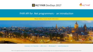FHIR® is the registered trademark of HL7 and is used with the permission of HL7. The Flame Design mark is the registered trademark of HL7 and is used with the permission of HL7.
Amsterdam, 15-17 November | @fhir_furore | #fhirdevdays17 | www.fhirdevdays.com
FHIR API for .Net programmers - an introduction
Mirjam Baltus, Furore Health Informatics
 