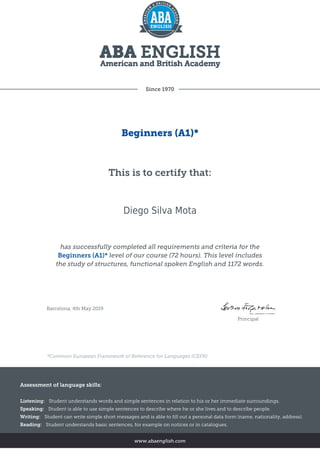 Since 1970
Beginners (A1)*
This is to certify that:
Diego Silva Mota
has successfully completed all requirements and criteria for the
Beginners (A1)* level of our course (72 hours). This level includes
the study of structures, functional spoken English and 1172 words.
Barcelona, 4th May 2019
Principal
*Common European Framework of Reference for Languages (CEFR)
Assessment of language skills:
Listening: Student understands words and simple sentences in relation to his or her immediate surroundings.
Speaking: Student is able to use simple sentences to describe where he or she lives and to describe people.
Writing: Student can write simple short messages and is able to fill out a personal data form (name, nationality, address).
Reading: Student understands basic sentences, for example on notices or in catalogues.
www.abaenglish.com
 