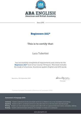 Since 1970
Beginners (A1)*
This is to certify that:
Luca Tubertosi
has successfully completed all requirements and criteria for the
Beginners (A1)* level of our course (72 hours). This level includes
the study of structures, functional spoken English and 1172 words.
Barcelona, 13th September 2018
Principal
*Common European Framework of Reference for Languages (CEFR)
Assessment of language skills:
Listening: Student understands words and simple sentences in relation to his or her immediate surroundings.
Speaking: Student is able to use simple sentences to describe where he or she lives and to describe people.
Writing: Student can write simple short messages and is able to fill out a personal data form (name, nationality, address).
Reading: Student understands basic sentences, for example on notices or in catalogues.
www.abaenglish.com
 