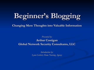 Beginner’s Blogging Changing Mere Thoughts into Valuable Information Presented by: Arthur Costigan Global Network Security Consultants, LLC Introduction by: Lynn Corbett, Home Nursing Agency 