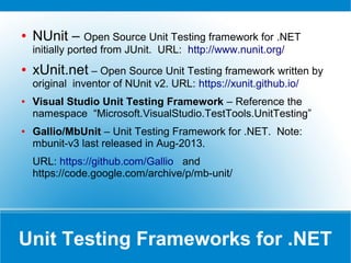 What is Unit Test?
● Unit – Smallest piece of testable code (like
functions, method, procedure and class)
● Unit Testing – Process of testing the
correctness of each testable unit of code by
isolating it from external dependencies.
 