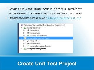 Create Unit Test Project
● Create a C# Class Library “SampleLibrary.XunitTests”
Add New Project > Templates > Visual C# > Windows > Class Library
● Rename the class Class1.cs as “SalaryCalculatorTest.cs”
 