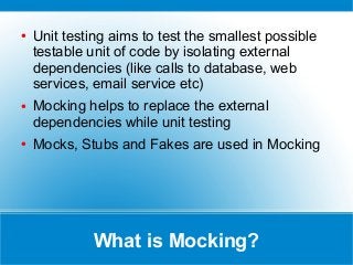What is Mocking?
● Unit testing aims to test the smallest possible
testable unit of code by isolating external
dependencies (like calls to database, web
services, email service etc)
● Mocking helps to replace the external
dependencies while unit testing
● Mocks, Stubs and Fakes are used in Mocking
 