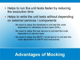 Advantages of Mocking
● Helps to run the unit tests faster by reducing
the execution time
● Helps to write the unit tests without depending
on external services / components
– No need to setup the database to unit test the code
dependent on database access layer (DAL).
– No need to setup the real service to unit test the code
dependent on service layer
– No need to setup the SMTP / email server to unit test the
code dependent on SMTP and mail server.
 