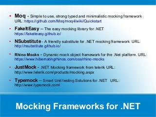Mocking Frameworks for .NET
● Moq - Simple to use, strong typed and minimalistic mocking framework
URL: https://github.com/Moq/moq4/wiki/Quickstart
● FakeItEasy – The easy mocking library for .NET
https://fakeiteasy.github.io/
● NSubstitute - A friendly substitute for .NET mocking framework URL:
http://nsubstitute.github.io/
●
Rhino Mocks - Dynamic mock object framework for the .Net platform. URL:
https://www.hibernatingrhinos.com/oss/rhino-mocks
● JustMock - .NET Mocking framework from telerik URL:
http://www.telerik.com/products/mocking.aspx
● Typemock – Smart Unit testing Solutions for .NET URL:
http://www.typemock.com/
 