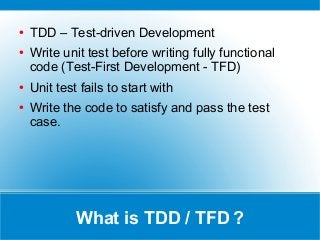 What is TDD / TFD ?
● TDD – Test-driven Development
● Write unit test before writing fully functional
code (Test-First Development - TFD)
● Unit test fails to start with
● Write the code to satisfy and pass the test
case.
 