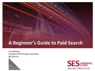 A	
  Beginner’s	
  Guide	
  to	
  Paid	
  Search	
  
	
  


Lisa	
  Raehsler	
  
Founder/	
  SEM	
  Strategy	
  Consultant	
  
Big	
  Click	
  Co.	
  
	
  



                                                New	
  York	
  |	
  March	
  19–23	
  	
  
 