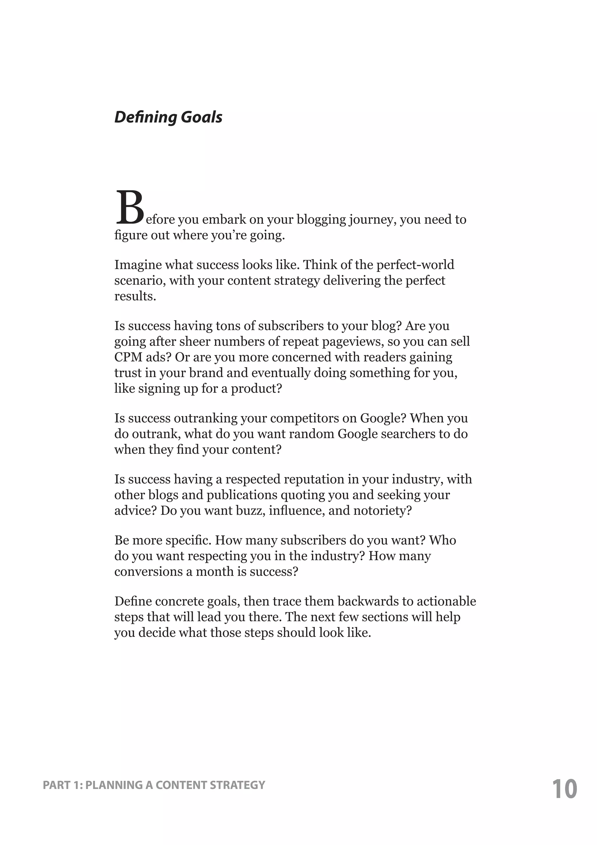 Defining Goals

B

efore you embark on your blogging journey, you need to
figure out where you’re going.
Imagine what success looks like. Think of the perfect-world
scenario, with your content strategy delivering the perfect
results.
Is success having tons of subscribers to your blog? Are you
going after sheer numbers of repeat pageviews, so you can sell
CPM ads? Or are you more concerned with readers gaining
trust in your brand and eventually doing something for you,
like signing up for a product?
Is success outranking your competitors on Google? When you
do outrank, what do you want random Google searchers to do
when they find your content?
Is success having a respected reputation in your industry, with
other blogs and publications quoting you and seeking your
advice? Do you want buzz, influence, and notoriety?
Be more specific. How many subscribers do you want? Who
do you want respecting you in the industry? How many
conversions a month is success?
Define concrete goals, then trace them backwards to actionable
steps that will lead you there. The next few sections will help
you decide what those steps should look like.

PART 1: PLANNING A CONTENT STRATEGY

10

 