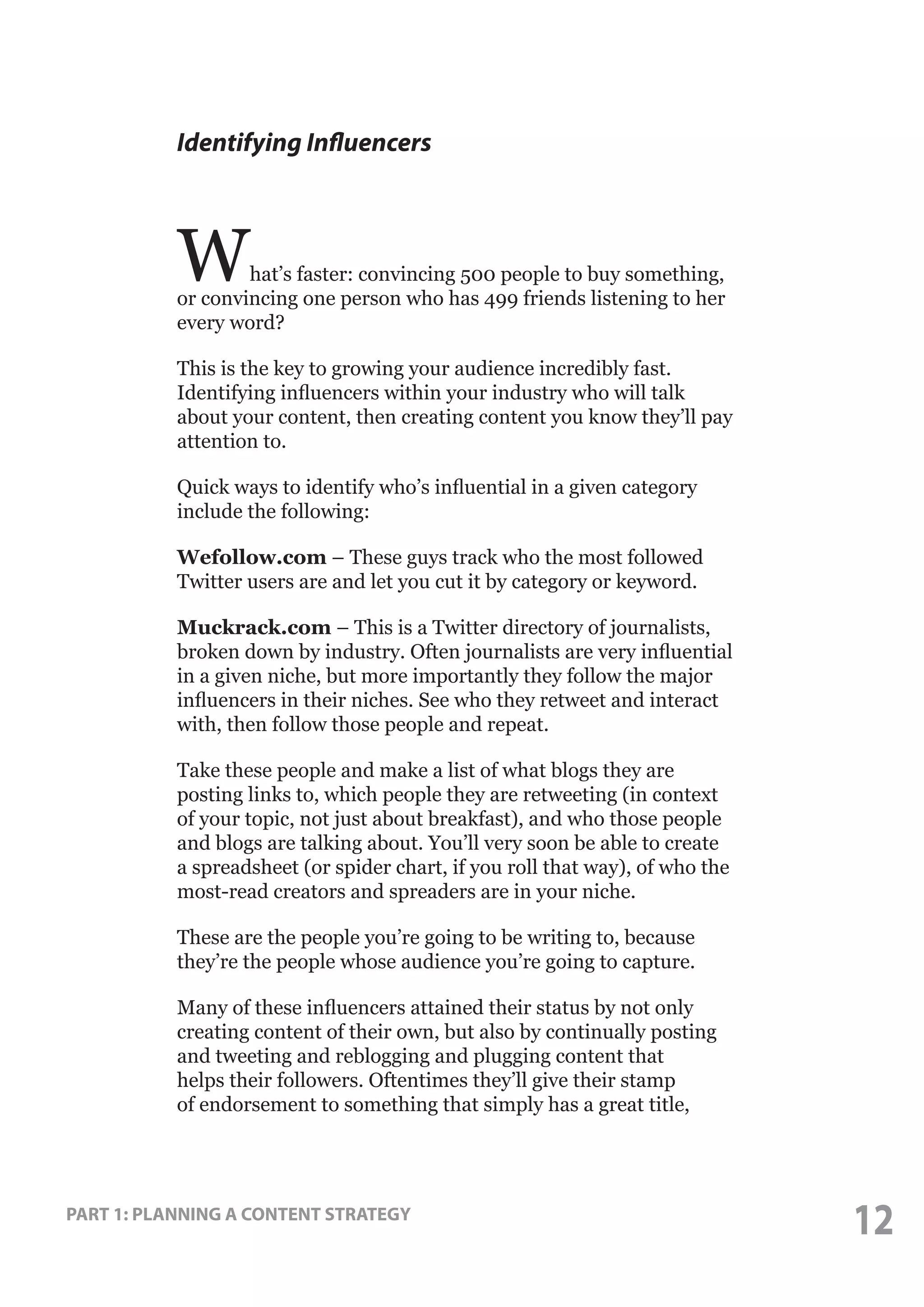 Identifying Influencers

W

hat’s faster: convincing 500 people to buy something,
or convincing one person who has 499 friends listening to her
every word?
This is the key to growing your audience incredibly fast.
Identifying influencers within your industry who will talk
about your content, then creating content you know they’ll pay
attention to.
Quick ways to identify who’s influential in a given category
include the following:
Wefollow.com – These guys track who the most followed
Twitter users are and let you cut it by category or keyword.
Muckrack.com – This is a Twitter directory of journalists,
broken down by industry. Often journalists are very influential
in a given niche, but more importantly they follow the major
influencers in their niches. See who they retweet and interact
with, then follow those people and repeat.
Take these people and make a list of what blogs they are
posting links to, which people they are retweeting (in context
of your topic, not just about breakfast), and who those people
and blogs are talking about. You’ll very soon be able to create
a spreadsheet (or spider chart, if you roll that way), of who the
most-read creators and spreaders are in your niche.
These are the people you’re going to be writing to, because
they’re the people whose audience you’re going to capture.
Many of these influencers attained their status by not only
creating content of their own, but also by continually posting
and tweeting and reblogging and plugging content that
helps their followers. Oftentimes they’ll give their stamp
of endorsement to something that simply has a great title,

PART 1: PLANNING A CONTENT STRATEGY

12

 