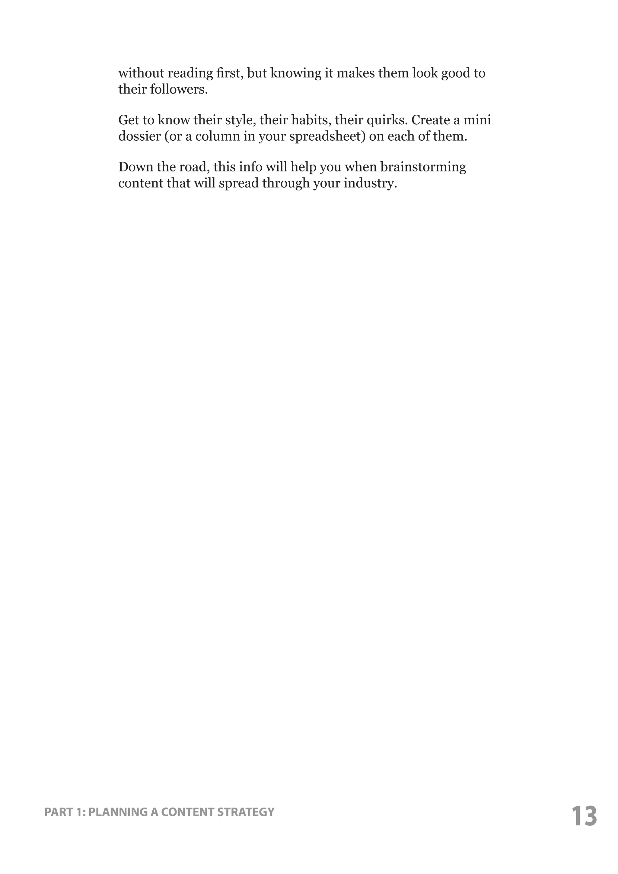 without reading first, but knowing it makes them look good to
their followers.
Get to know their style, their habits, their quirks. Create a mini
dossier (or a column in your spreadsheet) on each of them.
Down the road, this info will help you when brainstorming
content that will spread through your industry.

PART 1: PLANNING A CONTENT STRATEGY

13

 