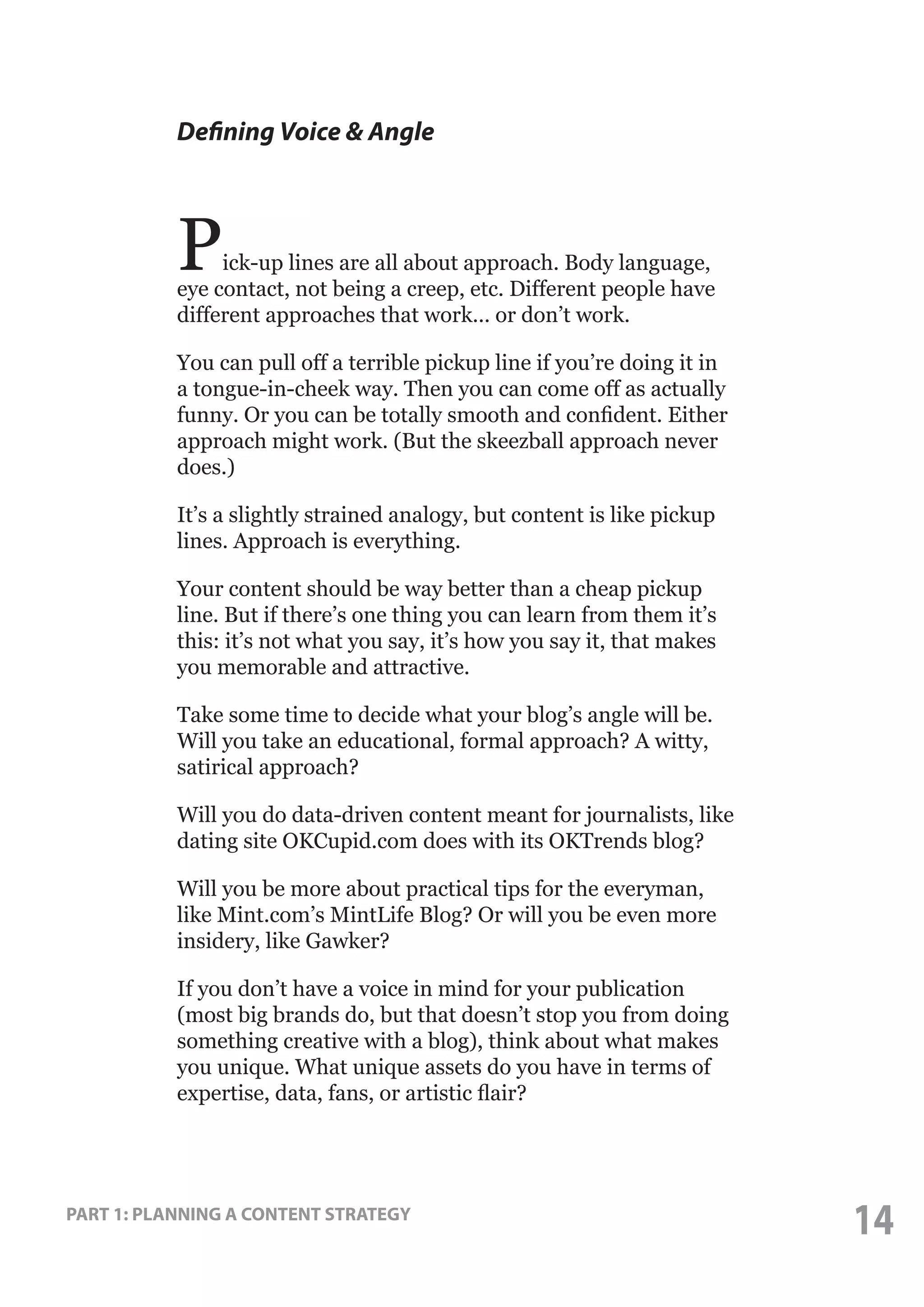 Defining Voice & Angle

P

ick-up lines are all about approach. Body language,
eye contact, not being a creep, etc. Different people have
different approaches that work... or don’t work.
You can pull off a terrible pickup line if you’re doing it in
a tongue-in-cheek way. Then you can come off as actually
funny. Or you can be totally smooth and confident. Either
approach might work. (But the skeezball approach never
does.)
It’s a slightly strained analogy, but content is like pickup
lines. Approach is everything.
Your content should be way better than a cheap pickup
line. But if there’s one thing you can learn from them it’s
this: it’s not what you say, it’s how you say it, that makes
you memorable and attractive.
Take some time to decide what your blog’s angle will be.
Will you take an educational, formal approach? A witty,
satirical approach?
Will you do data-driven content meant for journalists, like
dating site OKCupid.com does with its OKTrends blog?
Will you be more about practical tips for the everyman,
like Mint.com’s MintLife Blog? Or will you be even more
insidery, like Gawker?
If you don’t have a voice in mind for your publication
(most big brands do, but that doesn’t stop you from doing
something creative with a blog), think about what makes
you unique. What unique assets do you have in terms of
expertise, data, fans, or artistic flair?

PART 1: PLANNING A CONTENT STRATEGY

14

 