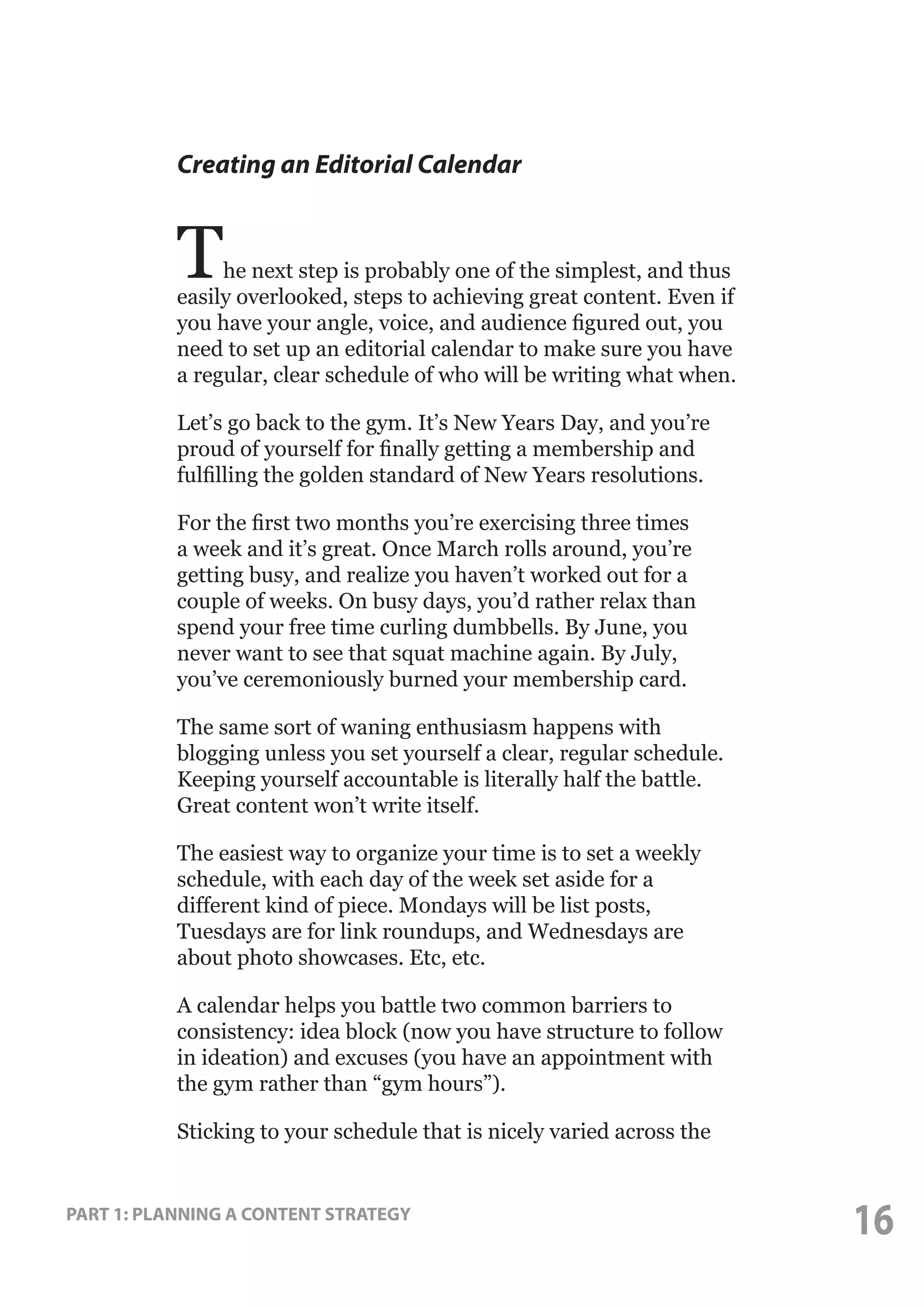Creating an Editorial Calendar

T

he next step is probably one of the simplest, and thus
easily overlooked, steps to achieving great content. Even if
you have your angle, voice, and audience figured out, you
need to set up an editorial calendar to make sure you have
a regular, clear schedule of who will be writing what when.
Let’s go back to the gym. It’s New Years Day, and you’re
proud of yourself for finally getting a membership and
fulfilling the golden standard of New Years resolutions.
For the first two months you’re exercising three times
a week and it’s great. Once March rolls around, you’re
getting busy, and realize you haven’t worked out for a
couple of weeks. On busy days, you’d rather relax than
spend your free time curling dumbbells. By June, you
never want to see that squat machine again. By July,
you’ve ceremoniously burned your membership card.
The same sort of waning enthusiasm happens with
blogging unless you set yourself a clear, regular schedule.
Keeping yourself accountable is literally half the battle.
Great content won’t write itself.
The easiest way to organize your time is to set a weekly
schedule, with each day of the week set aside for a
different kind of piece. Mondays will be list posts,
Tuesdays are for link roundups, and Wednesdays are
about photo showcases. Etc, etc.
A calendar helps you battle two common barriers to
consistency: idea block (now you have structure to follow
in ideation) and excuses (you have an appointment with
the gym rather than “gym hours”).
Sticking to your schedule that is nicely varied across the

PART 1: PLANNING A CONTENT STRATEGY

16

 