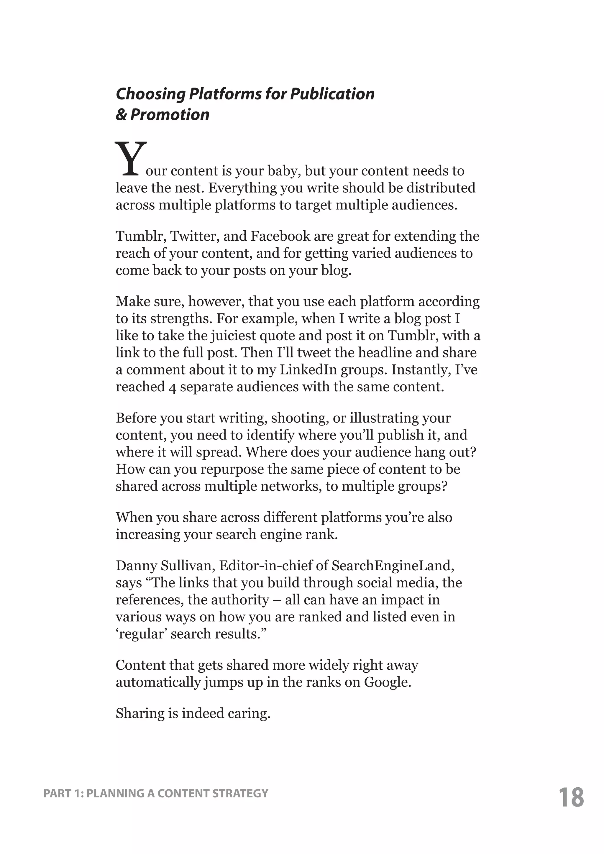 Choosing Platforms for Publication
& Promotion

Y

our content is your baby, but your content needs to
leave the nest. Everything you write should be distributed
across multiple platforms to target multiple audiences.
Tumblr, Twitter, and Facebook are great for extending the
reach of your content, and for getting varied audiences to
come back to your posts on your blog.
Make sure, however, that you use each platform according
to its strengths. For example, when I write a blog post I
like to take the juiciest quote and post it on Tumblr, with a
link to the full post. Then I’ll tweet the headline and share
a comment about it to my LinkedIn groups. Instantly, I’ve
reached 4 separate audiences with the same content.
Before you start writing, shooting, or illustrating your
content, you need to identify where you’ll publish it, and
where it will spread. Where does your audience hang out?
How can you repurpose the same piece of content to be
shared across multiple networks, to multiple groups?
When you share across different platforms you’re also
increasing your search engine rank.
Danny Sullivan, Editor-in-chief of SearchEngineLand,
says “The links that you build through social media, the
references, the authority – all can have an impact in
various ways on how you are ranked and listed even in
‘regular’ search results.”
Content that gets shared more widely right away
automatically jumps up in the ranks on Google.
Sharing is indeed caring.

PART 1: PLANNING A CONTENT STRATEGY

18

 